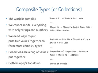Composite Types (or Collections)
The world is complex               Name → First Name + Last Name
                                   ---
We cannot model everything
                                   Phone No → (Country Code) Area Code +
with only strings and numbers      Subscriber Number
                                   ---
We need ways to put
                                   Address → Door No + Street + City +
primitive values together to       State + Pin Code
form more complex types            ---

Collections are a bag of values    Composite of composites: Person →
                                   Name + Phone No + Address
put together
                                   ---
Bottom up v/s Top down             Group of People


                         http://jnaapti.com/
 