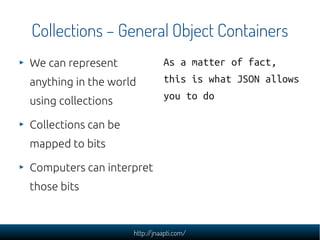 Collections – General Object Containers
We can represent               As a matter of fact,
anything in the world          this is what JSON allows
using collections              you to do

Collections can be
mapped to bits

Computers can interpret
those bits



                     http://jnaapti.com/
 