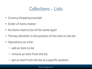 Collections – Lists
Grocery shopping example

Order of items matter

Do items need to be of the same type?

The key identifier is the position of the item in the list

Operations on a list:

  add an item to list

  remove an item from the list

  get an item from the list at a specific position

                          http://jnaapti.com/
 