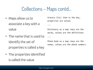 Collections – Maps contd...
Maps allow us to                Grocery list: Item is the key,
                                properties are values
associate a key with a          ---

value                           Dictionary as a map: keys are the
                                words, values are the definitions
The name that is used to        ---

identify the set of             Phone book as a map: keys are the
                                names, values are the phone numbers
properties is called a key

The properties identified
is called the value

                      http://jnaapti.com/
 