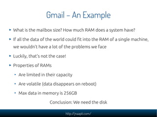 Gmail – An Example
What is the mailbox size? How much RAM does a system have?

If all the data of the world could fit into the RAM of a single machine,
we wouldn't have a lot of the problems we face

Luckily, that's not the case!

Properties of RAMs

  Are limited in their capacity

  Are volatile (data disappears on reboot)

  Max data in memory is 256GB

                    Conclusion: We need the disk

                            http://jnaapti.com/
 