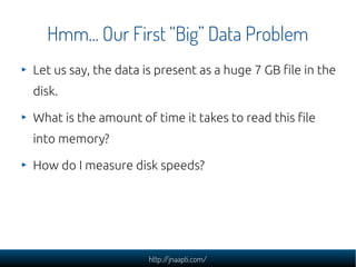 Hmm... Our First “Big” Data Problem
Let us say, the data is present as a huge 7 GB file in the
disk.

What is the amount of time it takes to read this file
into memory?

How do I measure disk speeds?




                      http://jnaapti.com/
 