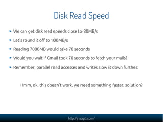 Disk Read Speed
We can get disk read speeds close to 80MB/s

Let's round it off to 100MB/s

Reading 7000MB would take 70 seconds

Would you wait if Gmail took 70 seconds to fetch your mails?

Remember, parallel read accesses and writes slow it down further.



   Hmm, ok, this doesn't work, we need something faster, solution?




                                http://jnaapti.com/
 