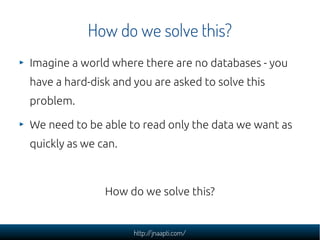 How do we solve this?
Imagine a world where there are no databases - you
have a hard-disk and you are asked to solve this
problem.

We need to be able to read only the data we want as
quickly as we can.



               How do we solve this?


                     http://jnaapti.com/
 