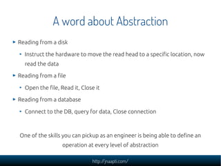 A word about Abstraction
Reading from a disk

  Instruct the hardware to move the read head to a specific location, now
  read the data

Reading from a file

  Open the file, Read it, Close it

Reading from a database

  Connect to the DB, query for data, Close connection



One of the skills you can pickup as an engineer is being able to define an
                  operation at every level of abstraction

                              http://jnaapti.com/
 