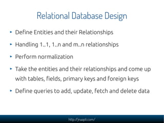 Relational Database Design
Define Entities and their Relationships

Handling 1..1, 1..n and m..n relationships

Perform normalization

Take the entities and their relationships and come up
with tables, fields, primary keys and foreign keys

Define queries to add, update, fetch and delete data



                     http://jnaapti.com/
 