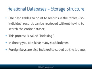 Relational Databases – Storage Structure
Use hash-tables to point to records in the tables – so
individual records can be retrieved without having to
search the entire dataset.

This process is called “indexing”.

In theory you can have many such indexes.

Foreign keys are also indexed to speed up the lookup.




                      http://jnaapti.com/
 