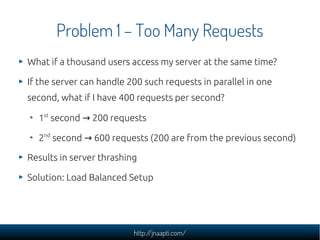 Problem 1 – Too Many Requests
What if a thousand users access my server at the same time?

If the server can handle 200 such requests in parallel in one
second, what if I have 400 requests per second?

  1st second → 200 requests

  2nd second → 600 requests (200 are from the previous second)

Results in server thrashing

Solution: Load Balanced Setup




                          http://jnaapti.com/
 
