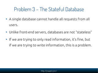 Problem 3 – The Stateful Database
A single database cannot handle all requests from all
users.

Unlike front-end servers, databases are not “stateless”

If we are trying to only read information, it's fine, but
if we are trying to write information, this is a problem.




                      http://jnaapti.com/
 