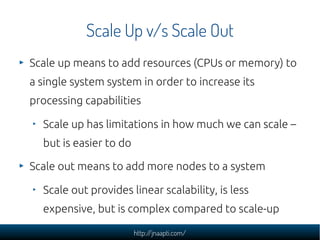 Scale Up v/s Scale Out
Scale up means to add resources (CPUs or memory) to
a single system system in order to increase its
processing capabilities

  Scale up has limitations in how much we can scale –
  but is easier to do

Scale out means to add more nodes to a system

  Scale out provides linear scalability, is less
  expensive, but is complex compared to scale-up

                        http://jnaapti.com/
 