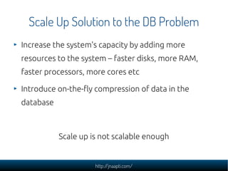 Scale Up Solution to the DB Problem
Increase the system's capacity by adding more
resources to the system – faster disks, more RAM,
faster processors, more cores etc

Introduce on-the-fly compression of data in the
database



           Scale up is not scalable enough


                     http://jnaapti.com/
 