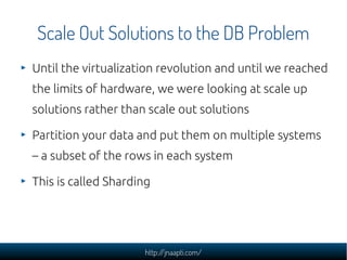 Scale Out Solutions to the DB Problem
Until the virtualization revolution and until we reached
the limits of hardware, we were looking at scale up
solutions rather than scale out solutions

Partition your data and put them on multiple systems
– a subset of the rows in each system

This is called Sharding




                     http://jnaapti.com/
 
