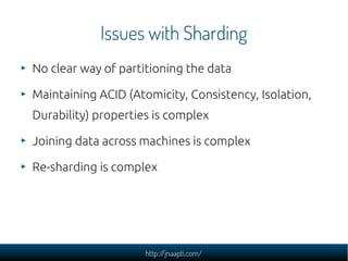 Issues with Sharding
No clear way of partitioning the data

Maintaining ACID (Atomicity, Consistency, Isolation,
Durability) properties is complex

Joining data across machines is complex

Re-sharding is complex




                     http://jnaapti.com/
 