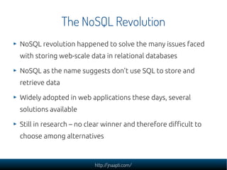 The NoSQL Revolution
NoSQL revolution happened to solve the many issues faced
with storing web-scale data in relational databases

NoSQL as the name suggests don't use SQL to store and
retrieve data

Widely adopted in web applications these days, several
solutions available

Still in research – no clear winner and therefore difficult to
choose among alternatives



                         http://jnaapti.com/
 