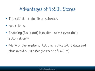Advantages of NoSQL Stores
They don't require fixed schemas

Avoid joins

Sharding (Scale out) is easier – some even do it
automatically

Many of the implementations replicate the data and
thus avoid SPOFs (Single Point of Failure)




                     http://jnaapti.com/
 
