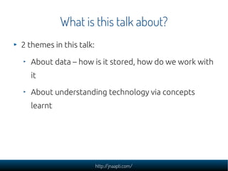 What is this talk about?
2 themes in this talk:

  About data – how is it stored, how do we work with
  it

  About understanding technology via concepts
  learnt




                         http://jnaapti.com/
 