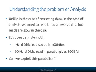 Understanding the problem of Analysis
Unlike in the case of retrieving data, in the case of
analysis, we need to read through everything, but
reads are slow in the disk.

Let's see a simple math:

  1 Hard Disk read speed is 100MB/s

  100 Hard Disks read in parallel gives 10GB/s!

Can we exploit this parallelism?


                      http://jnaapti.com/
 