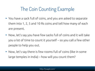 The Coin Counting Example
You have a sack full of coins, and you are asked to separate
them into 1, 2, 5 and 10 Rs coins and tell how many of each
are present.

Now, let's say you have few sacks full of coins and it will take
you a lot of time to count it yourself – so you call a few other
people to help you out.

Now, let's say there is few rooms full of coins (like in some
large temples in India) – how will you count them?


                        http://jnaapti.com/
 