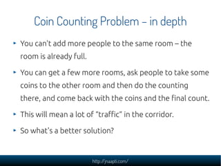 Coin Counting Problem – in depth
You can't add more people to the same room – the
room is already full.

You can get a few more rooms, ask people to take some
coins to the other room and then do the counting
there, and come back with the coins and the final count.

This will mean a lot of “traffic” in the corridor.

So what's a better solution?


                        http://jnaapti.com/
 