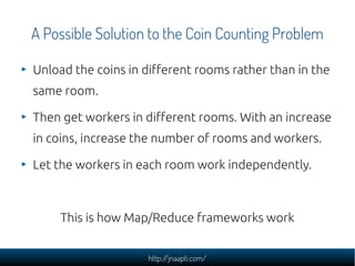 A Possible Solution to the Coin Counting Problem

Unload the coins in different rooms rather than in the
same room.

Then get workers in different rooms. With an increase
in coins, increase the number of rooms and workers.

Let the workers in each room work independently.



     This is how Map/Reduce frameworks work


                     http://jnaapti.com/
 