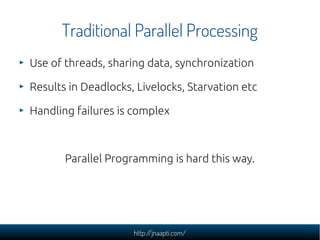 Traditional Parallel Processing
Use of threads, sharing data, synchronization

Results in Deadlocks, Livelocks, Starvation etc

Handling failures is complex



       Parallel Programming is hard this way.




                     http://jnaapti.com/
 
