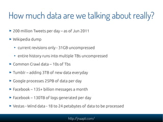 How much data are we talking about really?
 200 million Tweets per day – as of Jun 2011

 Wikipedia dump

   current revisions only - 31GB uncompressed

   entire history runs into multiple TBs uncompressed

 Common Crawl data – 10s of Tbs

 Tumblr – adding 3TB of new data everyday

 Google processes 25PB of data per day

 Facebook – 135+ billion messages a month

 Facebook – 130TB of logs generated per day

 Vestas - Wind data - 18 to 24 petabytes of data to be processed


                                http://jnaapti.com/
 
