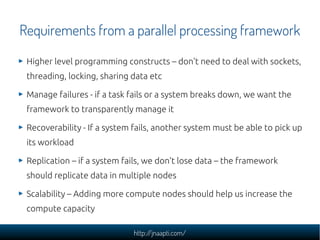 Requirements from a parallel processing framework
 Higher level programming constructs – don't need to deal with sockets,
 threading, locking, sharing data etc

 Manage failures - if a task fails or a system breaks down, we want the
 framework to transparently manage it

 Recoverability - If a system fails, another system must be able to pick up
 its workload

 Replication – if a system fails, we don't lose data – the framework
 should replicate data in multiple nodes

 Scalability – Adding more compute nodes should help us increase the
 compute capacity

                             http://jnaapti.com/
 