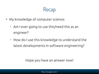 Recap
My knowledge of computer science:

  Am I ever going to use this/need this as an
  engineer?

  How do I use this knowledge to understand the
  latest developments in software engineering?



         Hope you have an answer now!


                    http://jnaapti.com/
 