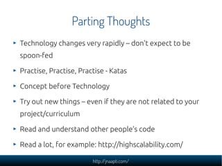 Parting Thoughts
Technology changes very rapidly – don't expect to be
spoon-fed

Practise, Practise, Practise - Katas

Concept before Technology

Try out new things – even if they are not related to your
project/curriculum

Read and understand other people's code

Read a lot, for example: http://highscalability.com/

                        http://jnaapti.com/
 