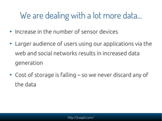 We are dealing with a lot more data...
Increase in the number of sensor devices

Larger audience of users using our applications via the
web and social networks results in increased data
generation

Cost of storage is falling – so we never discard any of
the data




                     http://jnaapti.com/
 