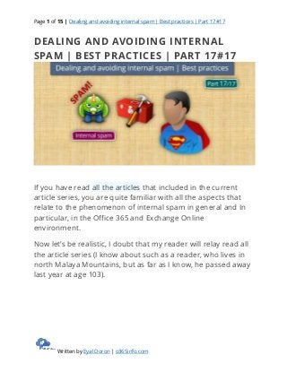 Page 1 of 15 | Dealing and avoiding internal spam | Best practices | Part 17#17
Written by Eyal Doron | o365info.com
DEALING AND AVOIDING INTERNAL
SPAM | BEST PRACTICES | PART 17#17
If you have read all the articles that included in the current
article series, you are quite familiar with all the aspects that
relate to the phenomenon of internal spam in general and In
particular, in the Office 365 and Exchange Online
environment.
Now let’s be realistic, I doubt that my reader will relay read all
the article series (I know about such as a reader, who lives in
north Malaya Mountains, but as far as I know, he passed away
last year at age 103).
 