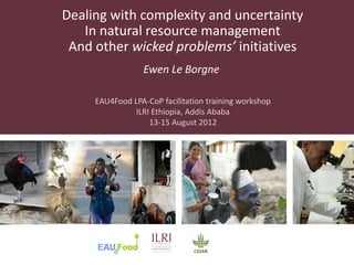 Dealing with complexity and uncertainty
   In natural resource management
 And other wicked problems’ initiatives
                 Ewen Le Borgne

     EAU4Food LPA-CoP facilitation training workshop
              ILRI Ethiopia, Addis Ababa
                  13-15 August 2012
 