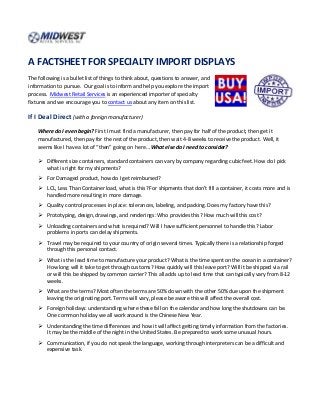 A FACTSHEET FOR SPECIALTY IMPORT DISPLAYS
The following is a bullet list of things to think about, questions to answer, and
information to pursue. Our goal is to inform and help you explore the import
process. Midwest Retail Services is an experienced importer of specialty
fixtures and we encourage you to contact us about any item on this list.
If I Deal Direct (with a foreign manufacturer)
Where do I even begin? First I must find a manufacturer, then pay for half of the product, then get it
manufactured, then pay for the rest of the product, then wait 4-8 weeks to receive the product. Well, it
seems like I have a lot of “then” going on here… What else do I need to consider?
 Different size containers, standard containers can vary by company regarding cubic feet. How do I pick
what is right for my shipments?
 For Damaged product, how do I get reimbursed?
 LCL, Less Than Container load, what is this? For shipments that don’t fill a container, it costs more and is
handled more resulting in more damage.
 Quality control processes in place: tolerances, labeling, and packing. Does my factory have this?
 Prototyping, design, drawings, and renderings: Who provides this? How much will this cost?
 Unloading containers and what is required? Will I have sufficient personnel to handle this? Labor
problems in ports can delay shipments.
 Travel may be required to your country of origin several times. Typically there is a relationship forged
through this personal contact.
 What is the lead time to manufacture your product? What is the time spent on the ocean in a container?
How long will it take to get through customs? How quickly will this leave port? Will it be shipped via rail
or will this be shipped by common carrier? This all adds up to lead time that can typically vary from 8-12
weeks.
 What are the terms? Most often the terms are 50% down with the other 50% due upon the shipment
leaving the originating port. Terms will vary, please be aware this will affect the overall cost.
 Foreign holidays: understanding where these fall on the calendar and how long the shutdowns can be.
One common holiday we all work around is the Chinese New Year.
 Understanding the time differences and how it will affect getting timely information from the factories.
It may be the middle of the night in the United States. Be prepared to work some unusual hours.
 Communication, if you do not speak the language, working through interpreters can be a difficult and
expensive task.
 