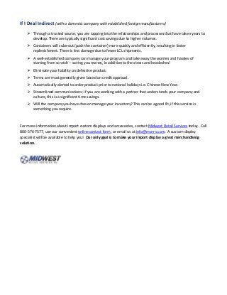 If I Deal Indirect (with a domestic company with established foreign manufacturers)
 Through a trusted source, you are tapping into the relationships and processes that have taken years to
develop. There are typically significant cost savings due to higher volumes.
 Containers will cube-out (pack the container) more quickly and efficiently, resulting in faster
replenishment. There is less damage due to fewer LCL shipments.
 A well-established company can manage your program and take away the worries and hassles of
starting from scratch -- saving you money, in addition to the stress and headaches!
 Eliminate your liability on defective product.
 Terms are most generally given based on credit approval.
 Automatically alerted to order product prior to national holidays i.e. Chinese New Year.
 Streamlined communications: if you are working with a partner that understands your company and
culture, this is a significant time savings.
 Will the company you have chosen manage your inventory? This can be a good fit, if this service is
something you require.
For more information about import custom displays and accessories, contact Midwest Retail Services today. Call
800-576-7577, use our convenient online contact form, or email us at info@mw-rs.com. A custom display
specialist will be available to help you! Our only goal is to make your import display a great merchandising
solution.
 