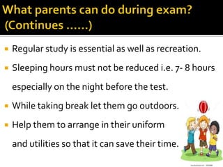 

Regular study is essential as well as recreation.



Sleeping hours must not be reduced i.e. 7- 8 hours
especially on the night before the test.



While taking break let them go outdoors.



Help them to arrange in their uniform
and utilities so that it can save their time.

 