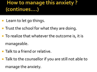 

Learn to let go things.



Trust the school for what they are doing.



To realize that whatever the outcome is, it is

manageable.


Talk to a friend or relative.



Talk to the counsellor if you are still not able to
manage the anxiety.

 