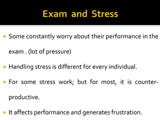 

Some constantly worry about their performance in the
exam . (lot of pressure)



Handling stress is different for every individual.



For some stress work; but for most, it is counterproductive.



It affects performance and generates frustration.

 