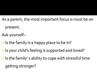 As a parent, the most important focus is must be on

present.
Ask yourself: Is the family is a happy place to be in?
 Is your child’s feeling is supported and loved?
 Is the family’ s ability to cope with stressful time

getting stronger?

 