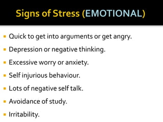 

Quick to get into arguments or get angry.



Depression or negative thinking.



Excessive worry or anxiety.



Self injurious behaviour.



Lots of negative self talk.



Avoidance of study.



Irritability.

 