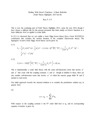 Dealing With Green’s Functions: A Basic Refresher
[Field Theory Highlights 2015 Set B]
Roa, F. J. P.
This is now the continuing part of Field Theory Highlights 2015, came the year 2016 though I
have chosen a different title for this present document that deals mainly on Green’s functions at a
basic utilitarian level as applied to scalar fields.
In [1] it is discussed that we can outline a basic Higgs boson theory from a basic SU(2)XU(1)
construction that excludes the needed fermions in the complete Electroweak theory. The
lagrangian of such a basic Higgs boson theory can be given by
(1.1)
 
3222
2
2)(
)(222
4
1
cos2
1
)(
2
1
)()(
2
1



 






 

ZZWWQxJmL T
(1.2)
222)(
)(2
cos2
1
2)( 

 


 yZZWWQxJT 





 

This is fundamentally a scalar field theory with the usual self-interaction terms that involve 2

and 3
 that come with the coupling constants  and  though in addition to these, there are
also another self-interaction terms that involve 2
 in which the massive gauge fields W and Z
partake in such terms.
Our initial approach towards the classical solutions is to consider the perturbative solution say, in
generic form
(2)
𝜂 = 𝜂0 + ∑ 𝜆2𝑙
𝜂𝑙
∞
𝑙=1
With respect to the coupling constant 𝜆 the 0th order field here is 𝜂0 and its corresponding
equation of motion is given by
 