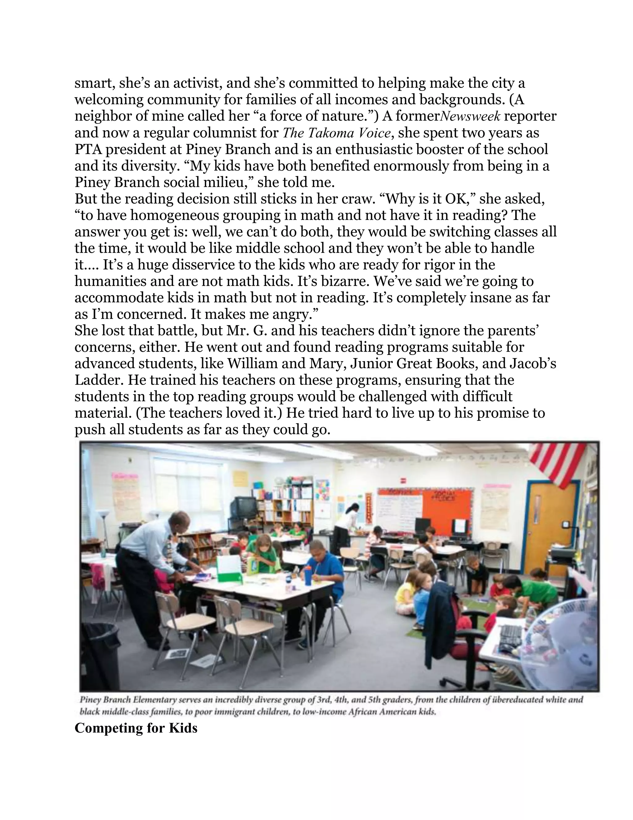 smart, she‘s an activist, and she‘s committed to helping make the city a
welcoming community for families of all incomes and backgrounds. (A
neighbor of mine called her ―a force of nature.‖) A formerNewsweek reporter
and now a regular columnist for The Takoma Voice, she spent two years as
PTA president at Piney Branch and is an enthusiastic booster of the school
and its diversity. ―My kids have both benefited enormously from being in a
Piney Branch social milieu,‖ she told me.
But the reading decision still sticks in her craw. ―Why is it OK,‖ she asked,
―to have homogeneous grouping in math and not have it in reading? The
answer you get is: well, we can‘t do both, they would be switching classes all
the time, it would be like middle school and they won‘t be able to handle
it…. It‘s a huge disservice to the kids who are ready for rigor in the
humanities and are not math kids. It‘s bizarre. We‘ve said we‘re going to
accommodate kids in math but not in reading. It‘s completely insane as far
as I‘m concerned. It makes me angry.‖
She lost that battle, but Mr. G. and his teachers didn‘t ignore the parents‘
concerns, either. He went out and found reading programs suitable for
advanced students, like William and Mary, Junior Great Books, and Jacob‘s
Ladder. He trained his teachers on these programs, ensuring that the
students in the top reading groups would be challenged with difficult
material. (The teachers loved it.) He tried hard to live up to his promise to
push all students as far as they could go.




Competing for Kids
 