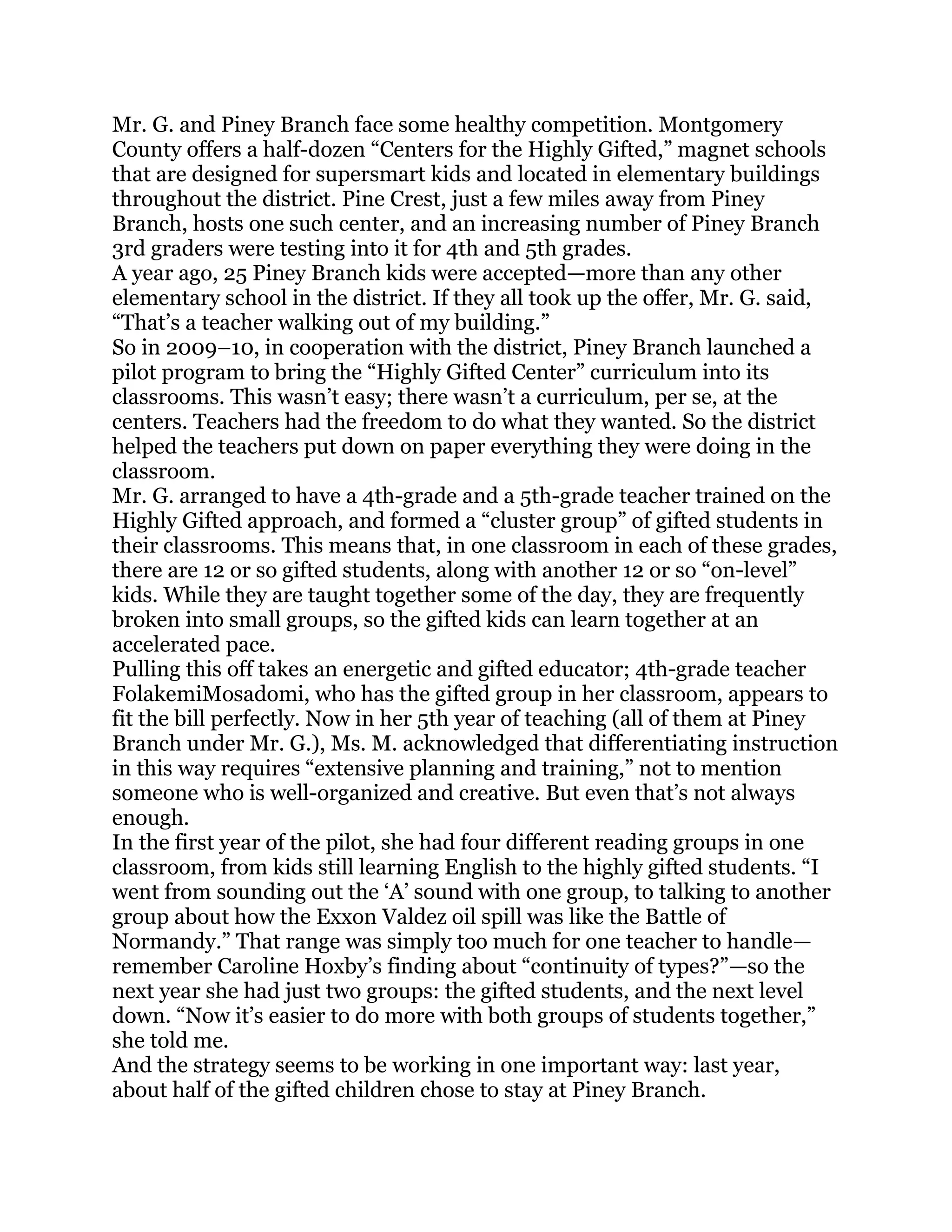 Mr. G. and Piney Branch face some healthy competition. Montgomery
County offers a half-dozen ―Centers for the Highly Gifted,‖ magnet schools
that are designed for supersmart kids and located in elementary buildings
throughout the district. Pine Crest, just a few miles away from Piney
Branch, hosts one such center, and an increasing number of Piney Branch
3rd graders were testing into it for 4th and 5th grades.
A year ago, 25 Piney Branch kids were accepted—more than any other
elementary school in the district. If they all took up the offer, Mr. G. said,
―That‘s a teacher walking out of my building.‖
So in 2009–10, in cooperation with the district, Piney Branch launched a
pilot program to bring the ―Highly Gifted Center‖ curriculum into its
classrooms. This wasn‘t easy; there wasn‘t a curriculum, per se, at the
centers. Teachers had the freedom to do what they wanted. So the district
helped the teachers put down on paper everything they were doing in the
classroom.
Mr. G. arranged to have a 4th-grade and a 5th-grade teacher trained on the
Highly Gifted approach, and formed a ―cluster group‖ of gifted students in
their classrooms. This means that, in one classroom in each of these grades,
there are 12 or so gifted students, along with another 12 or so ―on-level‖
kids. While they are taught together some of the day, they are frequently
broken into small groups, so the gifted kids can learn together at an
accelerated pace.
Pulling this off takes an energetic and gifted educator; 4th-grade teacher
FolakemiMosadomi, who has the gifted group in her classroom, appears to
fit the bill perfectly. Now in her 5th year of teaching (all of them at Piney
Branch under Mr. G.), Ms. M. acknowledged that differentiating instruction
in this way requires ―extensive planning and training,‖ not to mention
someone who is well-organized and creative. But even that‘s not always
enough.
In the first year of the pilot, she had four different reading groups in one
classroom, from kids still learning English to the highly gifted students. ―I
went from sounding out the ‗A‘ sound with one group, to talking to another
group about how the Exxon Valdez oil spill was like the Battle of
Normandy.‖ That range was simply too much for one teacher to handle—
remember Caroline Hoxby‘s finding about ―continuity of types?‖—so the
next year she had just two groups: the gifted students, and the next level
down. ―Now it‘s easier to do more with both groups of students together,‖
she told me.
And the strategy seems to be working in one important way: last year,
about half of the gifted children chose to stay at Piney Branch.
 
