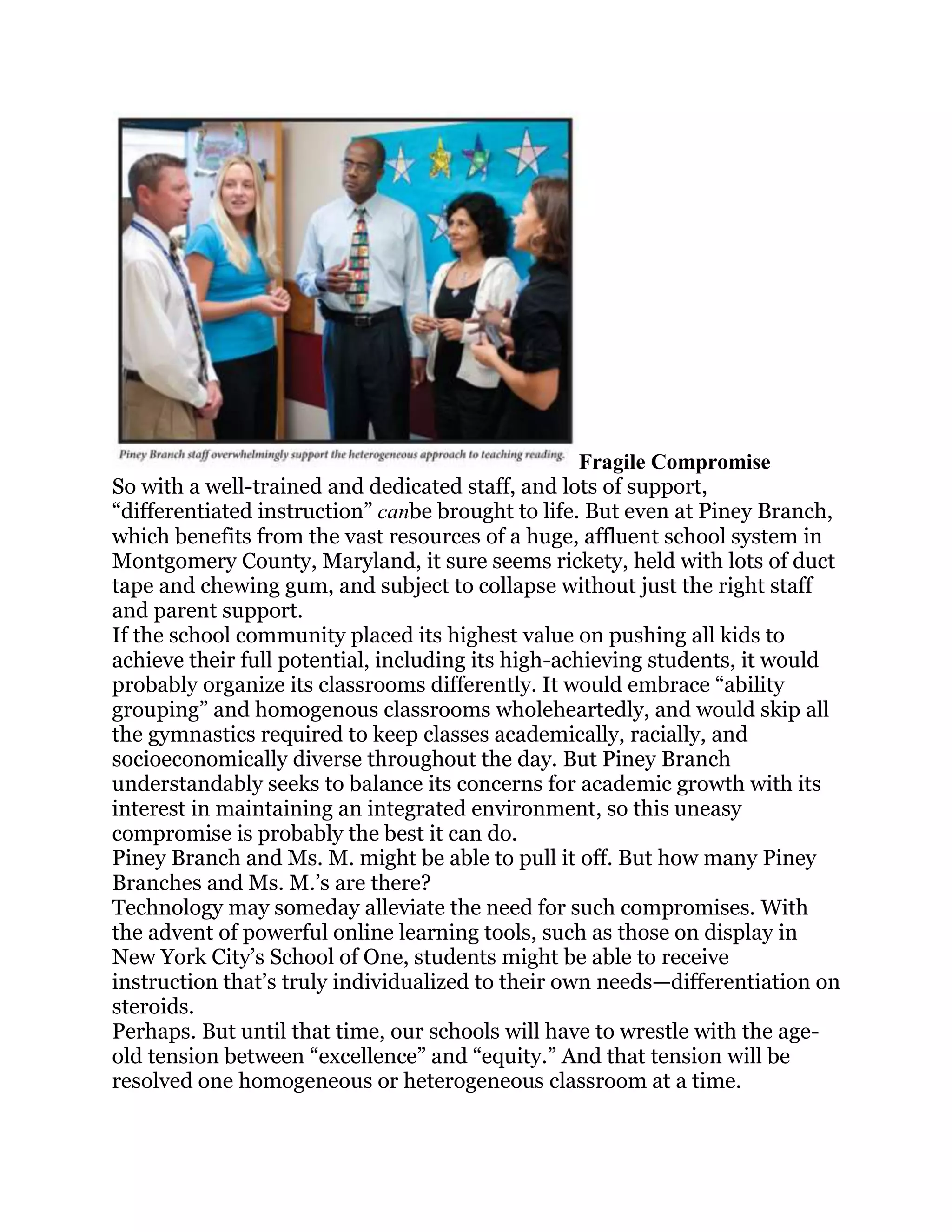 Fragile Compromise
So with a well-trained and dedicated staff, and lots of support,
―differentiated instruction‖ canbe brought to life. But even at Piney Branch,
which benefits from the vast resources of a huge, affluent school system in
Montgomery County, Maryland, it sure seems rickety, held with lots of duct
tape and chewing gum, and subject to collapse without just the right staff
and parent support.
If the school community placed its highest value on pushing all kids to
achieve their full potential, including its high-achieving students, it would
probably organize its classrooms differently. It would embrace ―ability
grouping‖ and homogenous classrooms wholeheartedly, and would skip all
the gymnastics required to keep classes academically, racially, and
socioeconomically diverse throughout the day. But Piney Branch
understandably seeks to balance its concerns for academic growth with its
interest in maintaining an integrated environment, so this uneasy
compromise is probably the best it can do.
Piney Branch and Ms. M. might be able to pull it off. But how many Piney
Branches and Ms. M.‘s are there?
Technology may someday alleviate the need for such compromises. With
the advent of powerful online learning tools, such as those on display in
New York City‘s School of One, students might be able to receive
instruction that‘s truly individualized to their own needs—differentiation on
steroids.
Perhaps. But until that time, our schools will have to wrestle with the age-
old tension between ―excellence‖ and ―equity.‖ And that tension will be
resolved one homogeneous or heterogeneous classroom at a time.
 