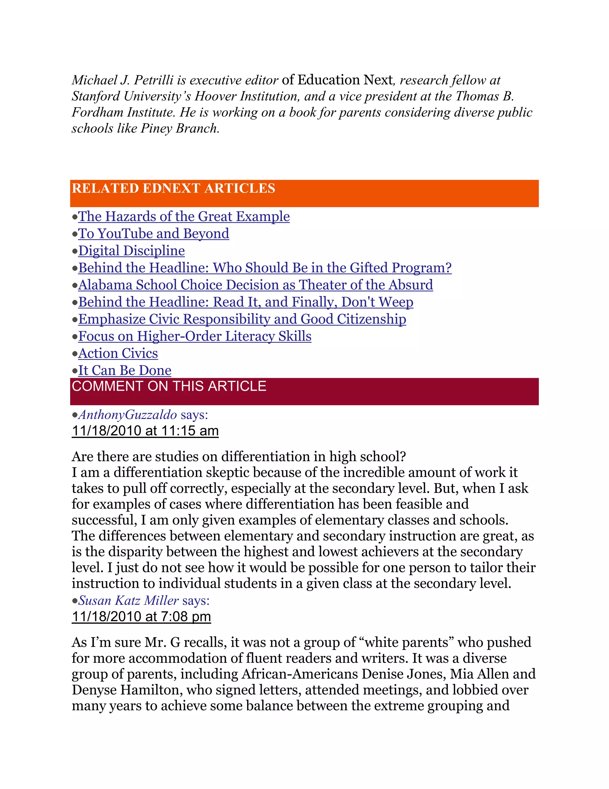 Michael J. Petrilli is executive editor of Education Next, research fellow at
Stanford University’s Hoover Institution, and a vice president at the Thomas B.
Fordham Institute. He is working on a book for parents considering diverse public
schools like Piney Branch.



RELATED EDNEXT ARTICLES

 The Hazards of the Great Example
 To YouTube and Beyond
 Digital Discipline
 Behind the Headline: Who Should Be in the Gifted Program?
 Alabama School Choice Decision as Theater of the Absurd
 Behind the Headline: Read It, and Finally, Don't Weep
 Emphasize Civic Responsibility and Good Citizenship
 Focus on Higher-Order Literacy Skills
 Action Civics
 It Can Be Done
COMMENT ON THIS ARTICLE

 AnthonyGuzzaldo says:
11/18/2010 at 11:15 am
Are there are studies on differentiation in high school?
I am a differentiation skeptic because of the incredible amount of work it
takes to pull off correctly, especially at the secondary level. But, when I ask
for examples of cases where differentiation has been feasible and
successful, I am only given examples of elementary classes and schools.
The differences between elementary and secondary instruction are great, as
is the disparity between the highest and lowest achievers at the secondary
level. I just do not see how it would be possible for one person to tailor their
instruction to individual students in a given class at the secondary level.
 Susan Katz Miller says:
11/18/2010 at 7:08 pm
As I‘m sure Mr. G recalls, it was not a group of ―white parents‖ who pushed
for more accommodation of fluent readers and writers. It was a diverse
group of parents, including African-Americans Denise Jones, Mia Allen and
Denyse Hamilton, who signed letters, attended meetings, and lobbied over
many years to achieve some balance between the extreme grouping and
 