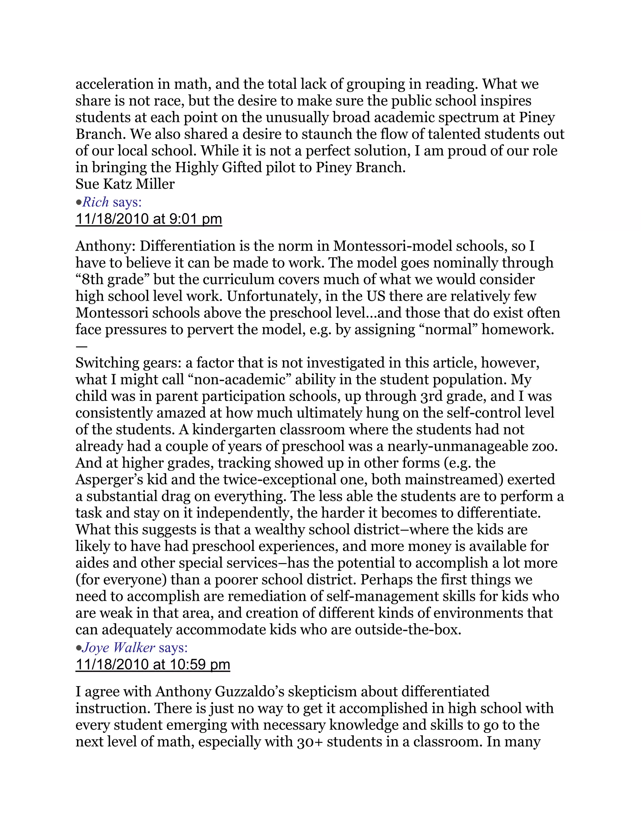 acceleration in math, and the total lack of grouping in reading. What we
share is not race, but the desire to make sure the public school inspires
students at each point on the unusually broad academic spectrum at Piney
Branch. We also shared a desire to staunch the flow of talented students out
of our local school. While it is not a perfect solution, I am proud of our role
in bringing the Highly Gifted pilot to Piney Branch.
Sue Katz Miller
 Rich says:
11/18/2010 at 9:01 pm
Anthony: Differentiation is the norm in Montessori-model schools, so I
have to believe it can be made to work. The model goes nominally through
―8th grade‖ but the curriculum covers much of what we would consider
high school level work. Unfortunately, in the US there are relatively few
Montessori schools above the preschool level…and those that do exist often
face pressures to pervert the model, e.g. by assigning ―normal‖ homework.
—
Switching gears: a factor that is not investigated in this article, however,
what I might call ―non-academic‖ ability in the student population. My
child was in parent participation schools, up through 3rd grade, and I was
consistently amazed at how much ultimately hung on the self-control level
of the students. A kindergarten classroom where the students had not
already had a couple of years of preschool was a nearly-unmanageable zoo.
And at higher grades, tracking showed up in other forms (e.g. the
Asperger‘s kid and the twice-exceptional one, both mainstreamed) exerted
a substantial drag on everything. The less able the students are to perform a
task and stay on it independently, the harder it becomes to differentiate.
What this suggests is that a wealthy school district–where the kids are
likely to have had preschool experiences, and more money is available for
aides and other special services–has the potential to accomplish a lot more
(for everyone) than a poorer school district. Perhaps the first things we
need to accomplish are remediation of self-management skills for kids who
are weak in that area, and creation of different kinds of environments that
can adequately accommodate kids who are outside-the-box.
  Joye Walker says:
11/18/2010 at 10:59 pm
I agree with Anthony Guzzaldo‘s skepticism about differentiated
instruction. There is just no way to get it accomplished in high school with
every student emerging with necessary knowledge and skills to go to the
next level of math, especially with 30+ students in a classroom. In many
 