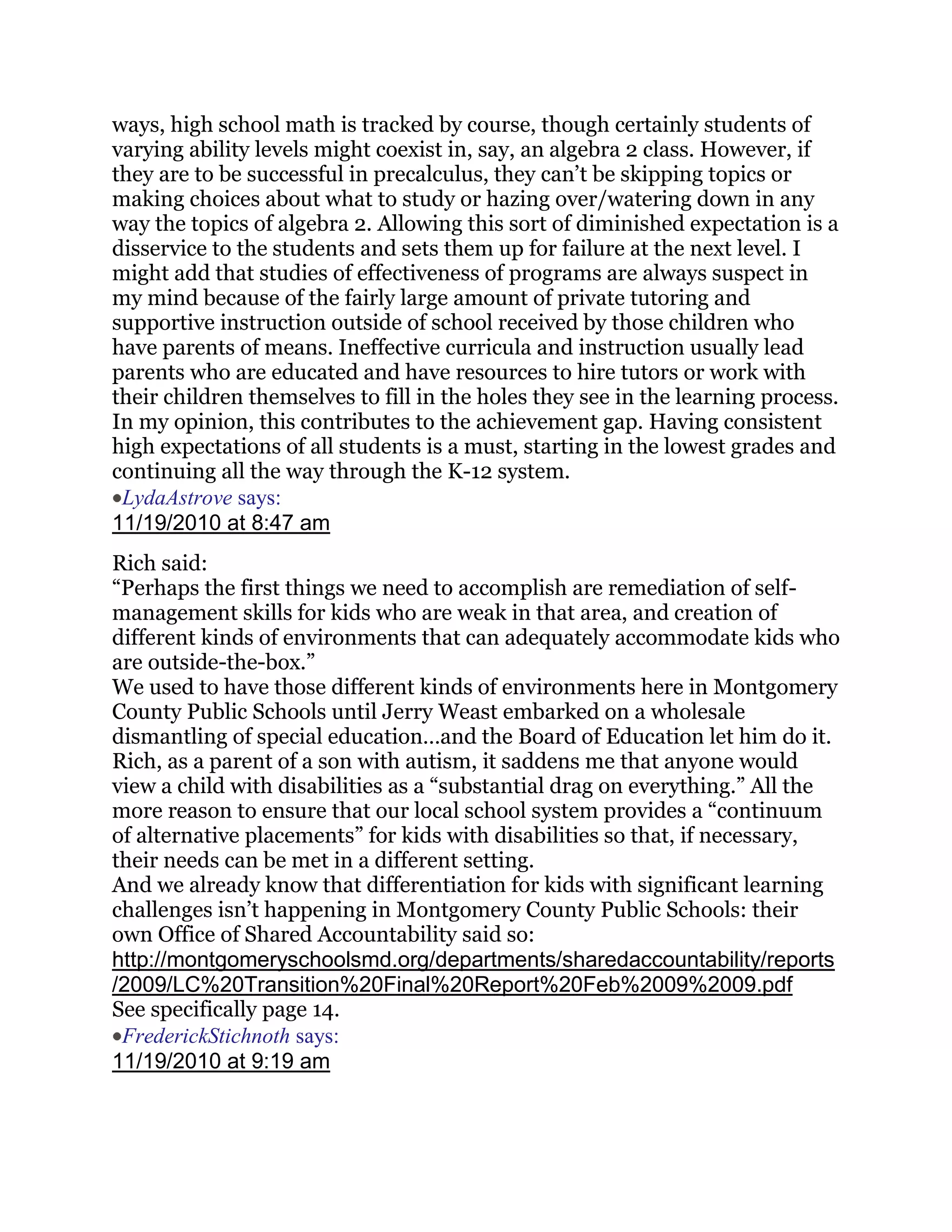 ways, high school math is tracked by course, though certainly students of
varying ability levels might coexist in, say, an algebra 2 class. However, if
they are to be successful in precalculus, they can‘t be skipping topics or
making choices about what to study or hazing over/watering down in any
way the topics of algebra 2. Allowing this sort of diminished expectation is a
disservice to the students and sets them up for failure at the next level. I
might add that studies of effectiveness of programs are always suspect in
my mind because of the fairly large amount of private tutoring and
supportive instruction outside of school received by those children who
have parents of means. Ineffective curricula and instruction usually lead
parents who are educated and have resources to hire tutors or work with
their children themselves to fill in the holes they see in the learning process.
In my opinion, this contributes to the achievement gap. Having consistent
high expectations of all students is a must, starting in the lowest grades and
continuing all the way through the K-12 system.
 LydaAstrove says:
11/19/2010 at 8:47 am
Rich said:
―Perhaps the first things we need to accomplish are remediation of self-
management skills for kids who are weak in that area, and creation of
different kinds of environments that can adequately accommodate kids who
are outside-the-box.‖
We used to have those different kinds of environments here in Montgomery
County Public Schools until Jerry Weast embarked on a wholesale
dismantling of special education…and the Board of Education let him do it.
Rich, as a parent of a son with autism, it saddens me that anyone would
view a child with disabilities as a ―substantial drag on everything.‖ All the
more reason to ensure that our local school system provides a ―continuum
of alternative placements‖ for kids with disabilities so that, if necessary,
their needs can be met in a different setting.
And we already know that differentiation for kids with significant learning
challenges isn‘t happening in Montgomery County Public Schools: their
own Office of Shared Accountability said so:
http://montgomeryschoolsmd.org/departments/sharedaccountability/reports
/2009/LC%20Transition%20Final%20Report%20Feb%2009%2009.pdf
See specifically page 14.
 FrederickStichnoth says:
11/19/2010 at 9:19 am
 