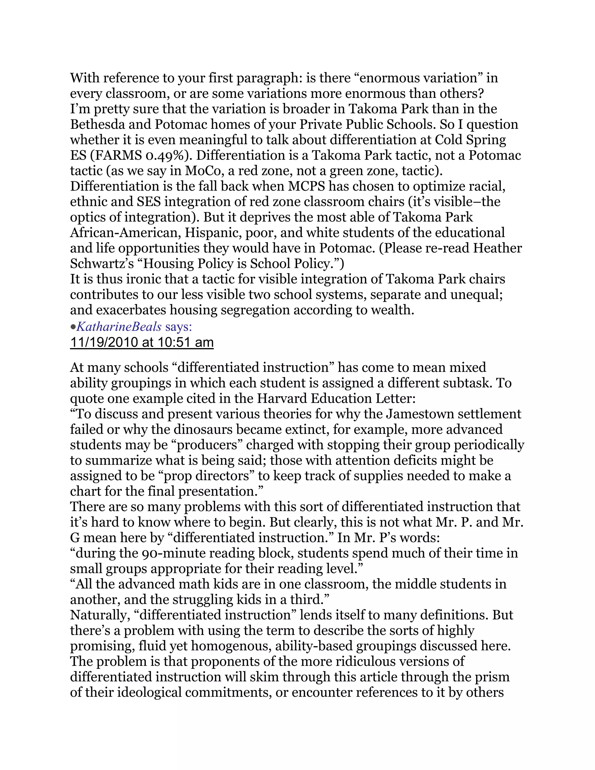 With reference to your first paragraph: is there ―enormous variation‖ in
every classroom, or are some variations more enormous than others?
I‘m pretty sure that the variation is broader in Takoma Park than in the
Bethesda and Potomac homes of your Private Public Schools. So I question
whether it is even meaningful to talk about differentiation at Cold Spring
ES (FARMS 0.49%). Differentiation is a Takoma Park tactic, not a Potomac
tactic (as we say in MoCo, a red zone, not a green zone, tactic).
Differentiation is the fall back when MCPS has chosen to optimize racial,
ethnic and SES integration of red zone classroom chairs (it‘s visible–the
optics of integration). But it deprives the most able of Takoma Park
African-American, Hispanic, poor, and white students of the educational
and life opportunities they would have in Potomac. (Please re-read Heather
Schwartz‘s ―Housing Policy is School Policy.‖)
It is thus ironic that a tactic for visible integration of Takoma Park chairs
contributes to our less visible two school systems, separate and unequal;
and exacerbates housing segregation according to wealth.
 KatharineBeals says:
11/19/2010 at 10:51 am
At many schools ―differentiated instruction‖ has come to mean mixed
ability groupings in which each student is assigned a different subtask. To
quote one example cited in the Harvard Education Letter:
―To discuss and present various theories for why the Jamestown settlement
failed or why the dinosaurs became extinct, for example, more advanced
students may be ―producers‖ charged with stopping their group periodically
to summarize what is being said; those with attention deficits might be
assigned to be ―prop directors‖ to keep track of supplies needed to make a
chart for the final presentation.‖
There are so many problems with this sort of differentiated instruction that
it‘s hard to know where to begin. But clearly, this is not what Mr. P. and Mr.
G mean here by ―differentiated instruction.‖ In Mr. P‘s words:
―during the 90-minute reading block, students spend much of their time in
small groups appropriate for their reading level.‖
―All the advanced math kids are in one classroom, the middle students in
another, and the struggling kids in a third.‖
Naturally, ―differentiated instruction‖ lends itself to many definitions. But
there‘s a problem with using the term to describe the sorts of highly
promising, fluid yet homogenous, ability-based groupings discussed here.
The problem is that proponents of the more ridiculous versions of
differentiated instruction will skim through this article through the prism
of their ideological commitments, or encounter references to it by others
 