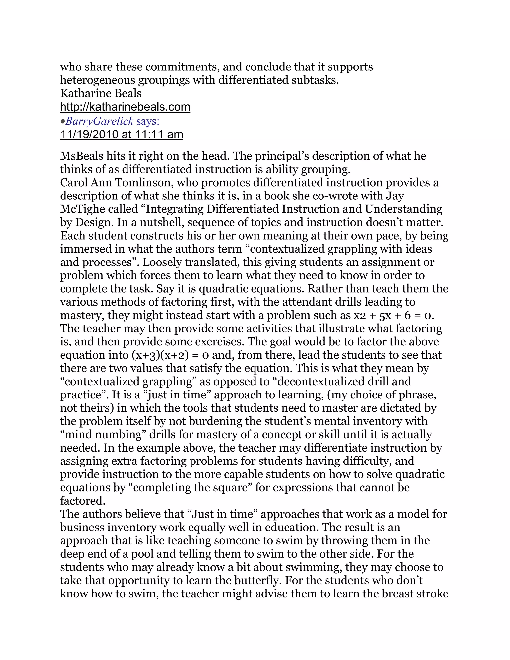 who share these commitments, and conclude that it supports
heterogeneous groupings with differentiated subtasks.
Katharine Beals
http://katharinebeals.com
 BarryGarelick says:
11/19/2010 at 11:11 am
MsBeals hits it right on the head. The principal‘s description of what he
thinks of as differentiated instruction is ability grouping.
Carol Ann Tomlinson, who promotes differentiated instruction provides a
description of what she thinks it is, in a book she co-wrote with Jay
McTighe called ―Integrating Differentiated Instruction and Understanding
by Design. In a nutshell, sequence of topics and instruction doesn‘t matter.
Each student constructs his or her own meaning at their own pace, by being
immersed in what the authors term ―contextualized grappling with ideas
and processes‖. Loosely translated, this giving students an assignment or
problem which forces them to learn what they need to know in order to
complete the task. Say it is quadratic equations. Rather than teach them the
various methods of factoring first, with the attendant drills leading to
mastery, they might instead start with a problem such as x2 + 5x + 6 = 0.
The teacher may then provide some activities that illustrate what factoring
is, and then provide some exercises. The goal would be to factor the above
equation into (x+3)(x+2) = 0 and, from there, lead the students to see that
there are two values that satisfy the equation. This is what they mean by
―contextualized grappling‖ as opposed to ―decontextualized drill and
practice‖. It is a ―just in time‖ approach to learning, (my choice of phrase,
not theirs) in which the tools that students need to master are dictated by
the problem itself by not burdening the student‘s mental inventory with
―mind numbing‖ drills for mastery of a concept or skill until it is actually
needed. In the example above, the teacher may differentiate instruction by
assigning extra factoring problems for students having difficulty, and
provide instruction to the more capable students on how to solve quadratic
equations by ―completing the square‖ for expressions that cannot be
factored.
The authors believe that ―Just in time‖ approaches that work as a model for
business inventory work equally well in education. The result is an
approach that is like teaching someone to swim by throwing them in the
deep end of a pool and telling them to swim to the other side. For the
students who may already know a bit about swimming, they may choose to
take that opportunity to learn the butterfly. For the students who don‘t
know how to swim, the teacher might advise them to learn the breast stroke
 