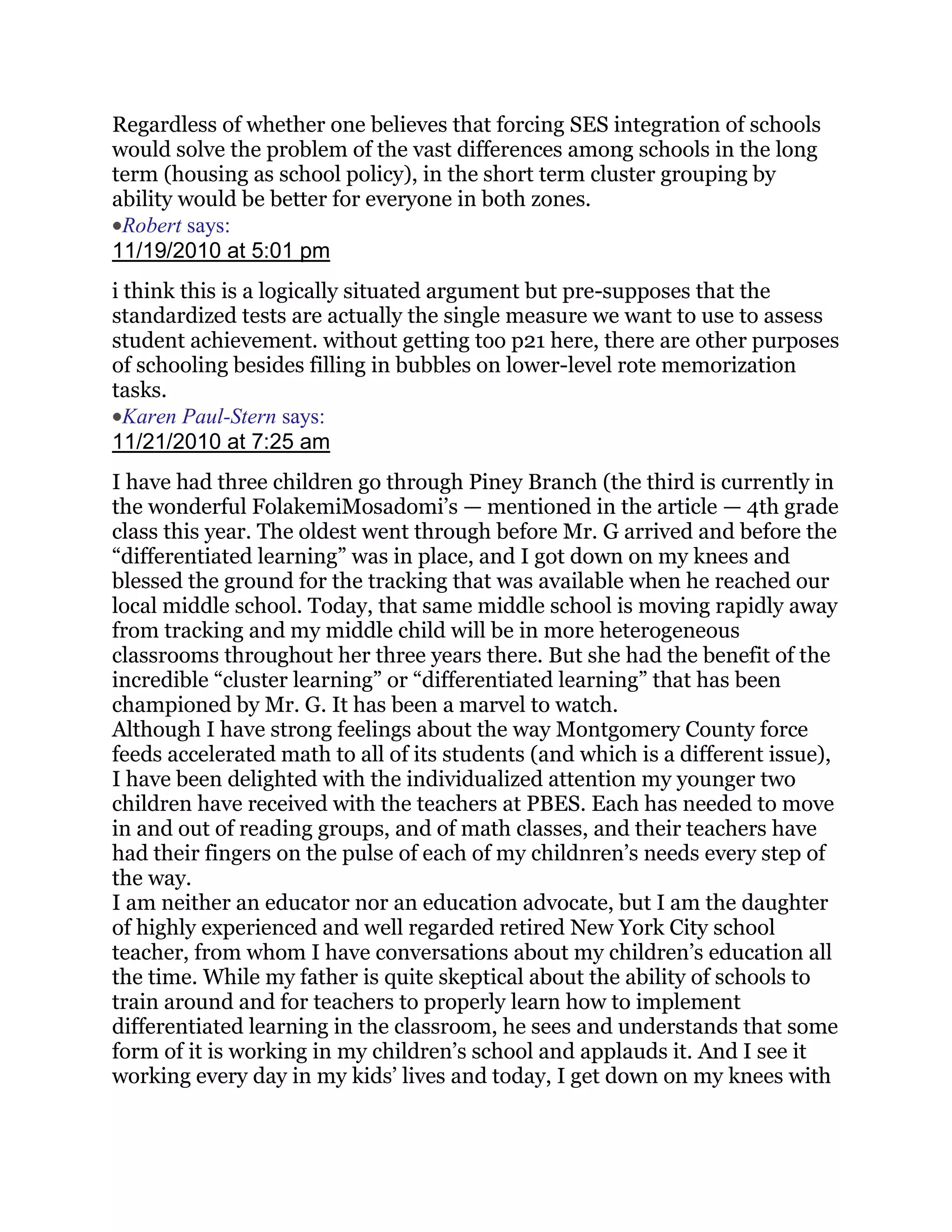 Regardless of whether one believes that forcing SES integration of schools
would solve the problem of the vast differences among schools in the long
term (housing as school policy), in the short term cluster grouping by
ability would be better for everyone in both zones.
 Robert says:
11/19/2010 at 5:01 pm
i think this is a logically situated argument but pre-supposes that the
standardized tests are actually the single measure we want to use to assess
student achievement. without getting too p21 here, there are other purposes
of schooling besides filling in bubbles on lower-level rote memorization
tasks.
  Karen Paul-Stern says:
11/21/2010 at 7:25 am
I have had three children go through Piney Branch (the third is currently in
the wonderful FolakemiMosadomi‘s — mentioned in the article — 4th grade
class this year. The oldest went through before Mr. G arrived and before the
―differentiated learning‖ was in place, and I got down on my knees and
blessed the ground for the tracking that was available when he reached our
local middle school. Today, that same middle school is moving rapidly away
from tracking and my middle child will be in more heterogeneous
classrooms throughout her three years there. But she had the benefit of the
incredible ―cluster learning‖ or ―differentiated learning‖ that has been
championed by Mr. G. It has been a marvel to watch.
Although I have strong feelings about the way Montgomery County force
feeds accelerated math to all of its students (and which is a different issue),
I have been delighted with the individualized attention my younger two
children have received with the teachers at PBES. Each has needed to move
in and out of reading groups, and of math classes, and their teachers have
had their fingers on the pulse of each of my childnren‘s needs every step of
the way.
I am neither an educator nor an education advocate, but I am the daughter
of highly experienced and well regarded retired New York City school
teacher, from whom I have conversations about my children‘s education all
the time. While my father is quite skeptical about the ability of schools to
train around and for teachers to properly learn how to implement
differentiated learning in the classroom, he sees and understands that some
form of it is working in my children‘s school and applauds it. And I see it
working every day in my kids‘ lives and today, I get down on my knees with
 