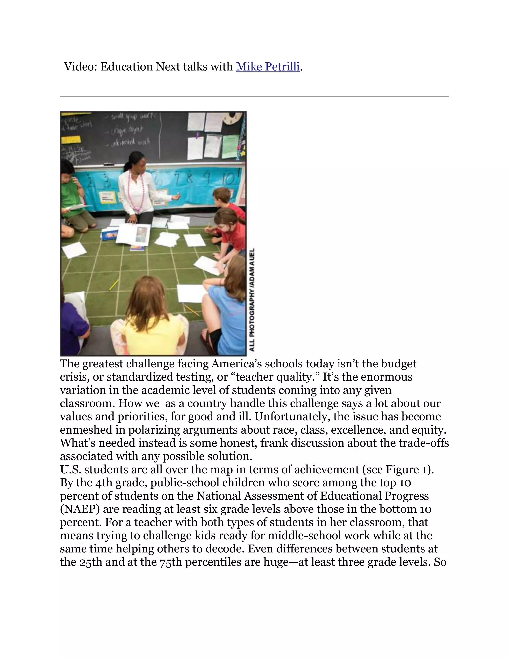 Video: Education Next talks with Mike Petrilli.




The greatest challenge facing America‘s schools today isn‘t the budget
crisis, or standardized testing, or ―teacher quality.‖ It‘s the enormous
variation in the academic level of students coming into any given
classroom. How we as a country handle this challenge says a lot about our
values and priorities, for good and ill. Unfortunately, the issue has become
enmeshed in polarizing arguments about race, class, excellence, and equity.
What‘s needed instead is some honest, frank discussion about the trade-offs
associated with any possible solution.
U.S. students are all over the map in terms of achievement (see Figure 1).
By the 4th grade, public-school children who score among the top 10
percent of students on the National Assessment of Educational Progress
(NAEP) are reading at least six grade levels above those in the bottom 10
percent. For a teacher with both types of students in her classroom, that
means trying to challenge kids ready for middle-school work while at the
same time helping others to decode. Even differences between students at
the 25th and at the 75th percentiles are huge—at least three grade levels. So
 
